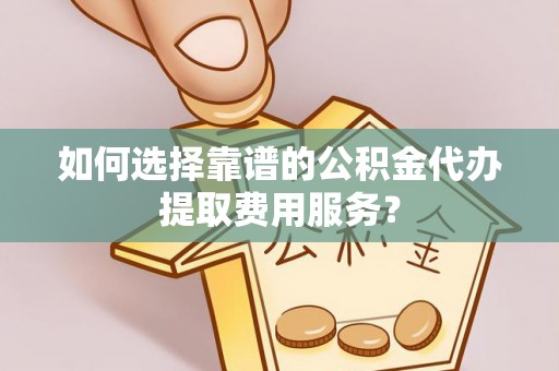 牟定如何选择靠谱的公积金代办提取费用服务？