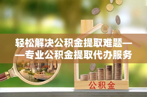 牟定轻松解决公积金提取难题——专业公积金提取代办服务详解