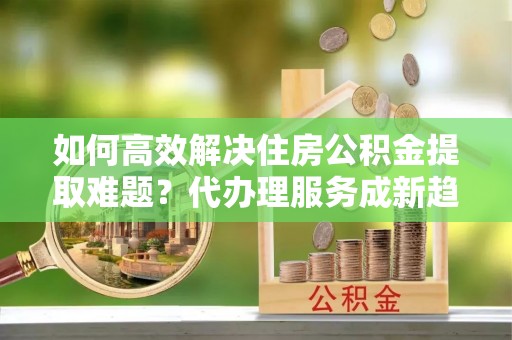 牟定如何高效解决住房公积金提取难题？代办理服务成新趋势