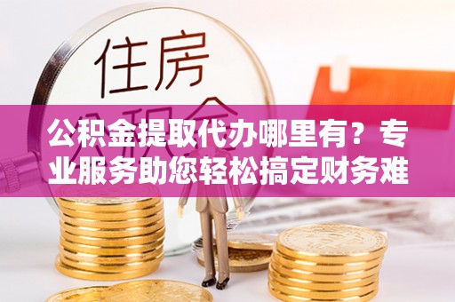 牟定公积金提取代办哪里有？专业服务助您轻松搞定财务难题