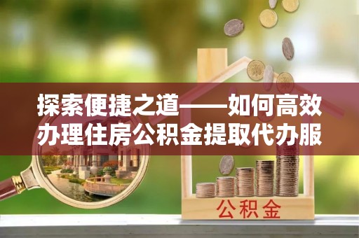 牟定探索便捷之道——如何高效办理住房公积金提取代办服务