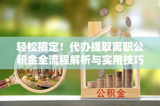牟定轻松搞定！代办提取离职公积金全流程解析与实用技巧